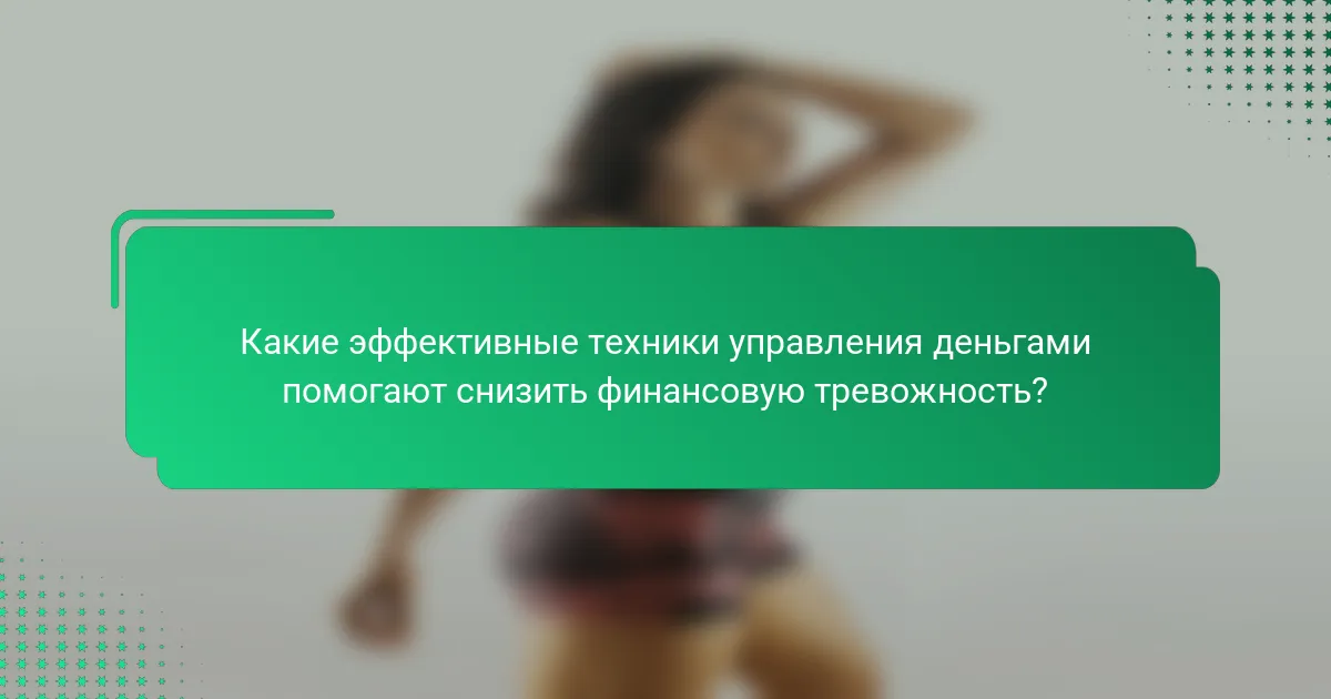 Какие эффективные техники управления деньгами помогают снизить финансовую тревожность?