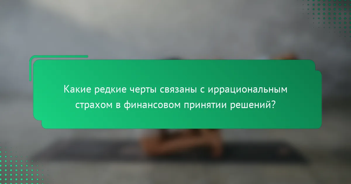Какие редкие черты связаны с иррациональным страхом в финансовом принятии решений?
