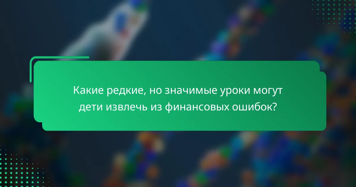 Какие редкие, но значимые уроки могут дети извлечь из финансовых ошибок?