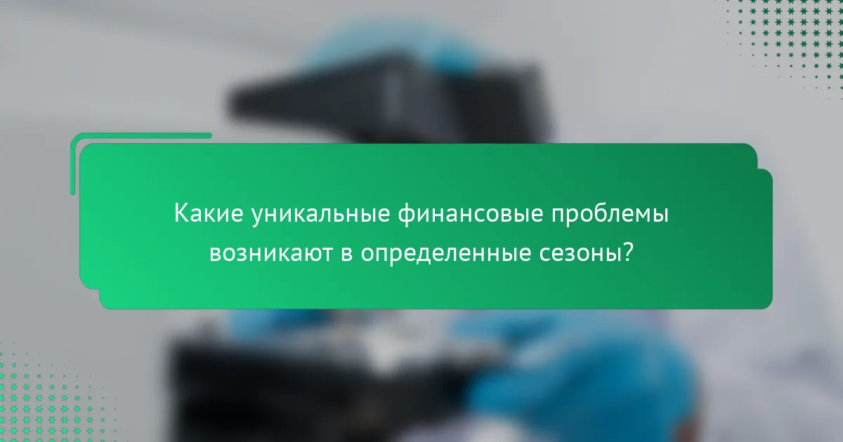 Какие уникальные финансовые проблемы возникают в определенные сезоны?