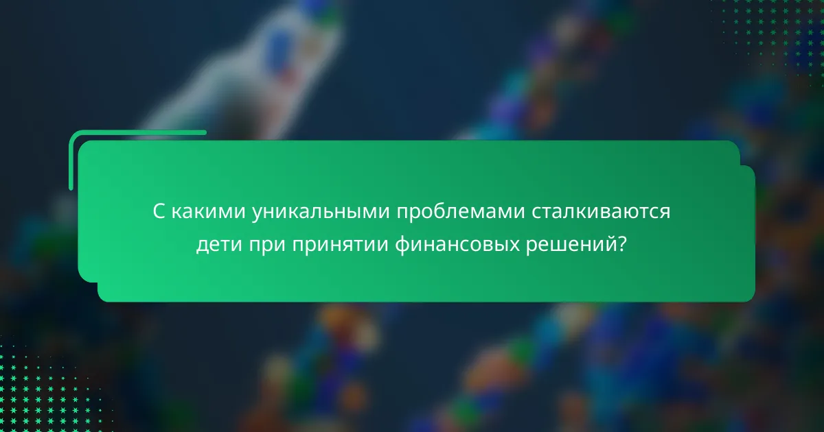С какими уникальными проблемами сталкиваются дети при принятии финансовых решений?